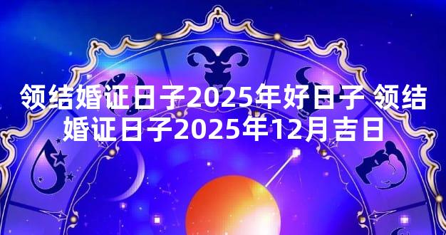 领结婚证日子2025年好日子 领结婚证日子2025年12月吉日